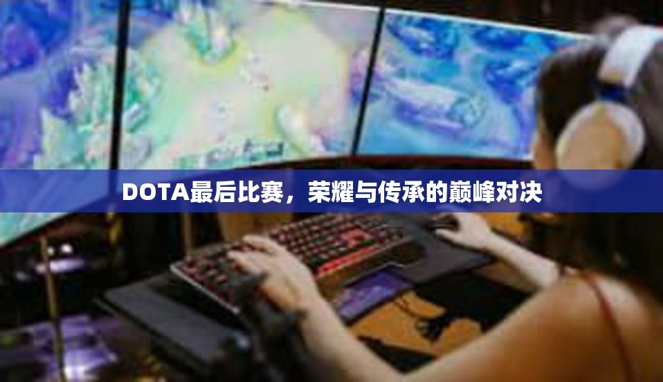 DOTA最后比赛，荣耀与传承的巅峰对决